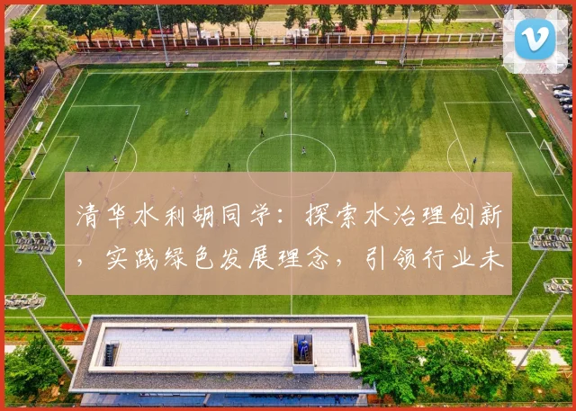 清华水利胡同学：探索水治理创新，实践绿色发展理念，引领行业未来趋势