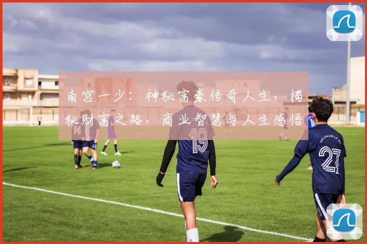 南宫一少：神秘富豪传奇人生，揭秘财富之路，商业智慧与人生感悟三重奏